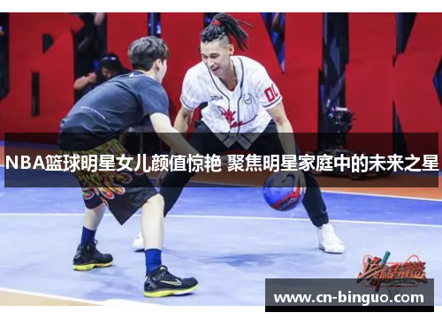 NBA篮球明星女儿颜值惊艳 聚焦明星家庭中的未来之星
