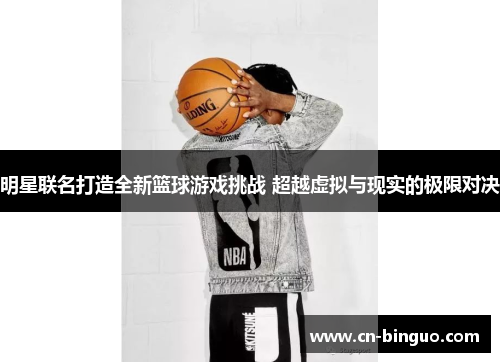 明星联名打造全新篮球游戏挑战 超越虚拟与现实的极限对决