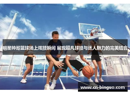明星帅哥篮球场上炫技瞬间 展现超凡球技与迷人魅力的完美结合