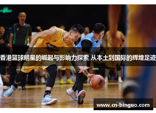 香港篮球明星的崛起与影响力探索 从本土到国际的辉煌足迹
