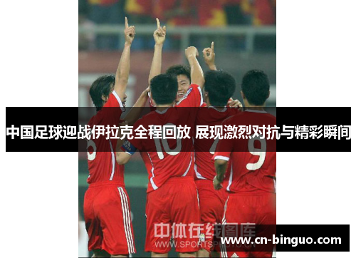 中国足球迎战伊拉克全程回放 展现激烈对抗与精彩瞬间