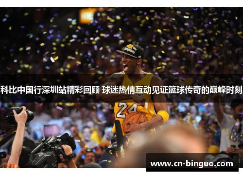 科比中国行深圳站精彩回顾 球迷热情互动见证篮球传奇的巅峰时刻