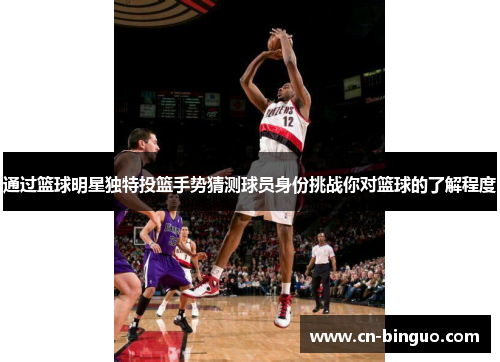 通过篮球明星独特投篮手势猜测球员身份挑战你对篮球的了解程度