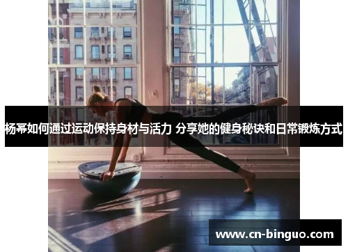 杨幂如何通过运动保持身材与活力 分享她的健身秘诀和日常锻炼方式