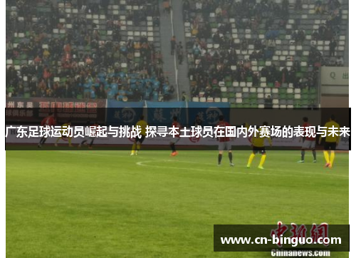 广东足球运动员崛起与挑战 探寻本土球员在国内外赛场的表现与未来