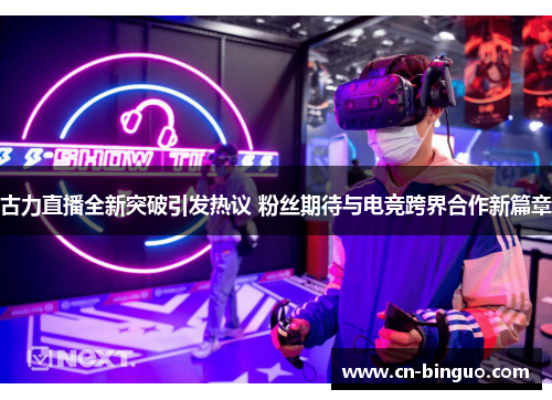 古力直播全新突破引发热议 粉丝期待与电竞跨界合作新篇章