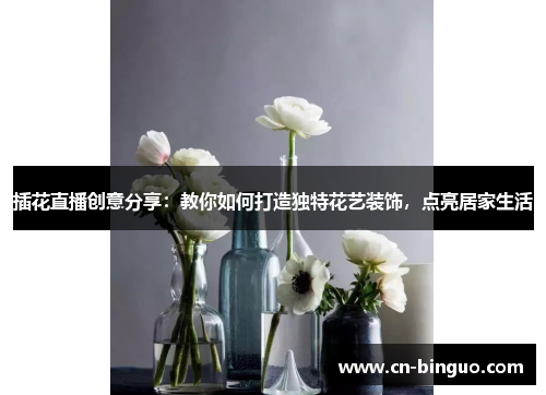 插花直播创意分享：教你如何打造独特花艺装饰，点亮居家生活